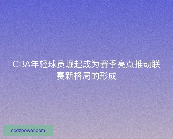 CBA年轻球员崛起成为赛季亮点推动联赛新格局的形成