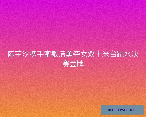 陈芋汐携手掌敏洁勇夺女双十米台跳水决赛金牌