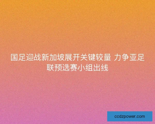 国足迎战新加坡展开关键较量 力争亚足联预选赛小组出线