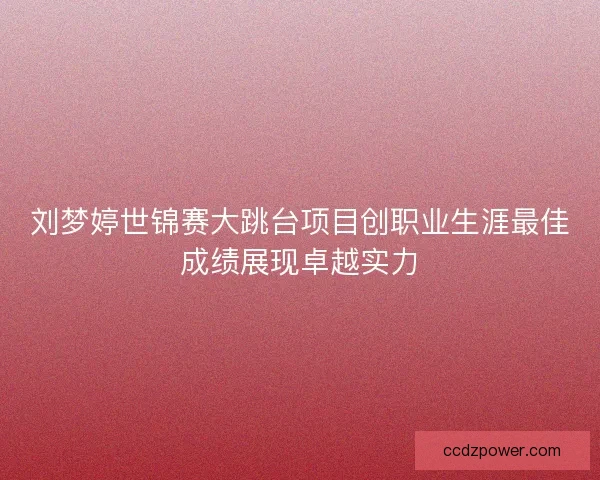 刘梦婷世锦赛大跳台项目创职业生涯最佳成绩展现卓越实力